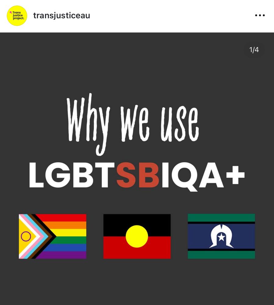 Screenshot from The Trans Justice Project Instagram page. On a black background it says “why we use LGBTSBIQA+” with a picture of the Intersex inclusive progress Pride flag, the Australian Aboriginal Flag and the Torres Strait Islander flag.