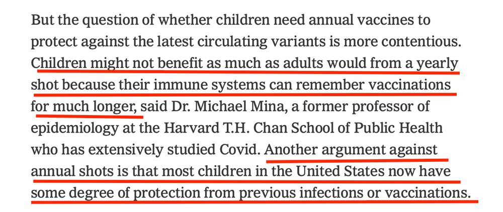 But the question of whether children need annual vaccines to protect against the latest circulating variants is more contentious.
Children might not benefit as much as adults would from a yearly shot because their immune systems can remember vaccinations for much longer, said Dr. Michael Mina, a former professor of epidemiology at the Harvard T.H. Chan School of Public Health who has extensively studied Covid. Another argument against annual shots is that most children in the United States now have some degree of protection from previous infections or vaccinations.