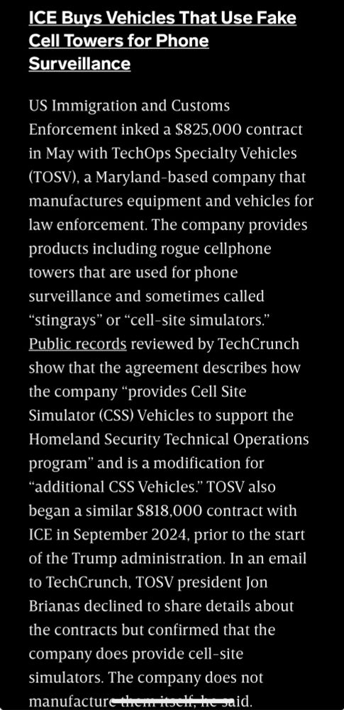ICE Buys Vehicles That Use Fake Cell Towers for Phone Surveillance

US Immigration and Customs Enforcement inked a $825,000 contract in May with TechOps Specialty Vehicles (TOSV), a Maryland-based company that manufactures equipment and vehicles for law enforcement. The company provides products including rogue cellphone towers that are used for phone surveillance and sometimes called “stingrays” or “cell-site simulators.” Public records reviewed by TechCrunch show that the agreement describes how the company “provides Cell Site Simulator (CSS) Vehicles to support the Homeland Security Technical Operations program” and is a modification for “additional CSS Vehicles.” TOSV also began a similar $818,000 contract with ICE in September 2024, prior to the start of the Trump administration. In an email to TechCrunch, TOSV president Jon Brianas declined to share details about the contracts but confirmed that the company does provide cell-site simulators. The company does not manufacture them itself, he said.