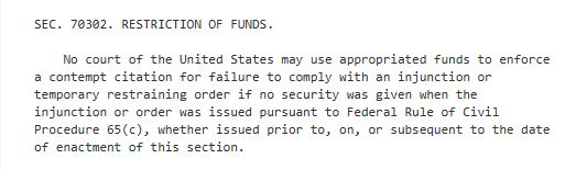 Screenshot of text from the "Big Beautiful Bill" which passed the US House last evening, stating: 

"SEC. 70302. RESTRICTION OF FUNDS.

    No court of the United States may use appropriated funds to enforce 
a contempt citation for failure to comply with an injunction or 
temporary restraining order if no security was given when the 
injunction or order was issued pursuant to Federal Rule of Civil 
Procedure 65(c), whether issued prior to, on, or subsequent to the date 
of enactment of this section."