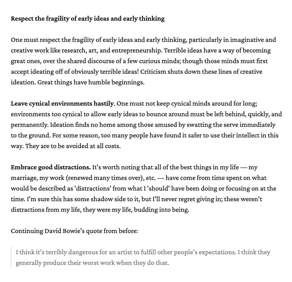 One must respect the fragility of early ideas and early thinking, particularly in imaginative and creative work like research, art, and entrepreneurship. Terrible ideas have a way of becoming great ones, over the shared discourse of a few curious minds; though those minds must first accept ideating off of obviously terrible ideas! Criticism shuts down these lines of creative ideation. Great things have humble beginnings.

**Leave cynical environments hastily**. One must not keep cynical minds around for long; environments too cynical to allow early ideas to bounce around must be left behind, quickly, and permanently. Ideation finds no home among those amused by swatting the serve immediately to the ground. For some reason, too many people have found it safer to use their intellect in this way. They are to be avoided at all costs.

**Embrace good distractions.** It's worth noting that all of the best things in my life — my marriage, my work (renewed many times over), etc. — have come from time spent on what would be described as 'distractions' from what I 'should' have been doing or focusing on at the time. I'm sure this has some shadow side to it, but I'll never regret giving in; these weren't distractions from my life, they were my life, budding into being.

Continuing David Bowie's quote from before:

> I think it's terribly dangerous for an artist to fulfill other people's expectations. I think they generally produce their worst work when they do that.