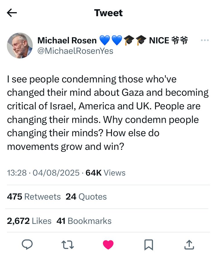 Michael Rosen tweet/x 04/08/25 “I see people condemning those who’ve changed their mind about Gaza and becoming critical of Israel, America and UK. People are changing their minds. Why condemn people changing their minds? How else do movements grown and win”