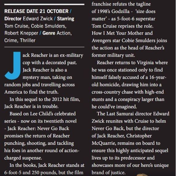 RELEASE DATE 21 OCTOBER /

Director Edward Zwick / Starring Tom Cruise, Cobie Smulders, Robert Knepper / Genre Action, Crime, Thriller

J ack Reacher is an ex-military cop with a decorated past. Jack Reacher is also a mystery man, taking on random jobs and travelling across America to find the truth.

In this sequel to the 2012 hit film, Jack Reacher is in trouble.

Based on Lee Child's celebrated series now on its twentieth novel - Jack Reacher: Never Go Back promises the return of Reacher punching, shooting, and tackling his foes in another round of action- charged suspense.

In the books, Jack Reacher stands at 6-foot-5 and 250 pounds, but the film

franchise refutes the tagline of 1998's Godzilla 'size does - matter' as 5-foot-6 superstar Tom Cruise reprises the role. How I Met Your Mother and Avengers star Cobie Smulders joins the action as the head of Reacher's former military unit.

Reacher returns to Virginia where he was once stationed only to find himself falsely accused of a 16-year- old homicide, drawing him into a cross-country chase with high-end stunts and a conspiracy larger than he could've imagined.

The Last Samurai director Edward Zwick reunites with Cruise to helm Never Go Back, but the director of Jack Reacher, Christopher McQuarrie, remains on board to ensure this highly anticipated sequel lives up to its predecessor and showcases more of our hero's unique brand of justice.