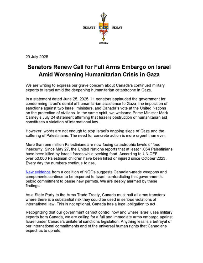 Official statement dated July 29, 2025, from Canadian senators calling for a full arms embargo on Israel amid the worsening humanitarian crisis in Gaza. The letter expresses alarm over Canada’s continued military exports, citing over 1 million Palestinians facing food insecurity and over 1,000 killed while seeking food. It references PM Mark Carney’s statement on Israel’s obstruction of aid and cites new NGO evidence that Canadian weapons are still being exported. The senators urge the government to act under Canada’s Arms Trade Treaty obligations and enforce a full embargo, warning that failure to do so would betray human rights and international commitments.