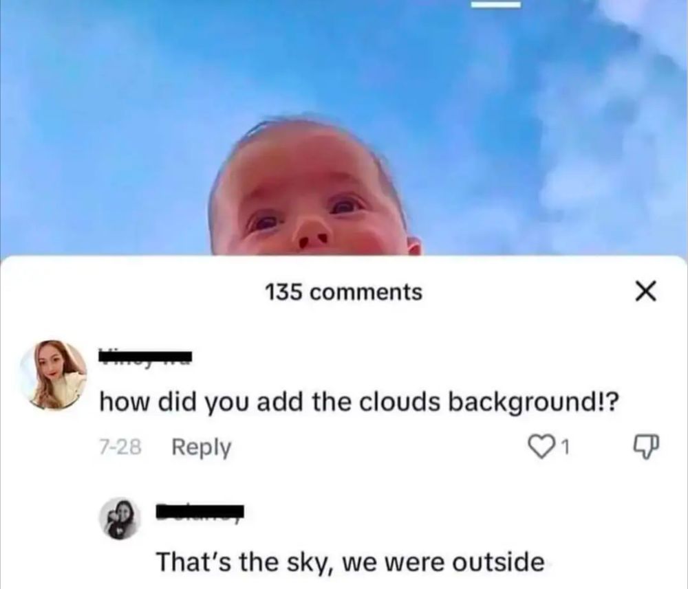 A picture of a baby, with the sky behind them. 
A comment:"how did you add the clouds background?"
Reply:"That's the sky, we were outside"