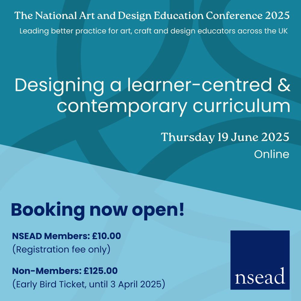 The National Art and Design Education Conference 2025. Leading better practice for art, craft and design educators across the UK. Designing a learner-centred & contemporary curriculum. Thursday 19 June 2025. Online. Booking now open! NSEAD Members: £10.00 (Registration fee only). Non-Members: £125.00 (Early Bird Ticket, until 3 April 2025).