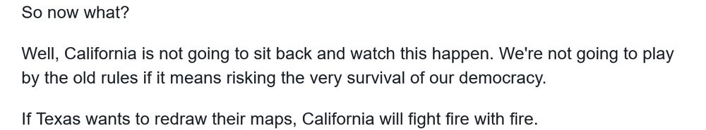 So now what?

Well, California is not going to sit back and watch this happen. We're not going to play by the old rules if it means risking the very survival of our democracy.

If Texas wants to redraw their maps, California will fight fire with fire.