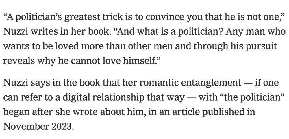 The Nuzzi profile: “A politician’s greatest trick is to convince you that he is not one,” Nuzzi writes in her book. “And what is a politician? Any man who wants to be loved more than other men and through his pursuit reveals why he cannot love himself.”