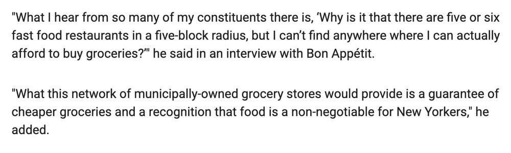 "What I hear from so many of my constituents there is, ‘Why is it that there are five or six fast food restaurants in a five-block radius, but I can’t find anywhere where I can actually afford to buy groceries?’" he said in an interview with Bon Appétit.

"What this network of municipally-owned grocery stores would provide is a guarantee of cheaper groceries and a recognition that food is a non-negotiable for New Yorkers," he added. 

