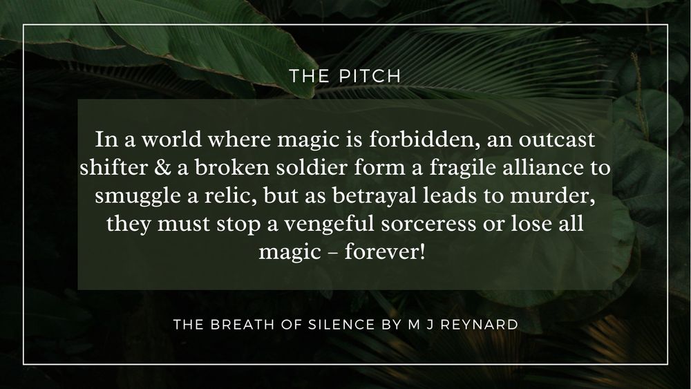 A rainforest photo with the following text:
The Pitch
In a world where magic is forbidden, an outcast shifter & a broken soldier form a fragile alliance to smuggle a relic, but as betrayal leads to murder, they must stop a vengeful sorceress or lose all magic – forever! 
The Breath of SIlence by M J Reynard