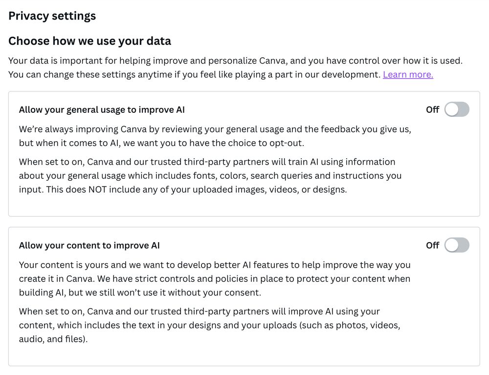 Screenshot of Canva privacy settings which shows how they use data and both testings are turned "off".
"Your data is important for helping improve and personalize Canva, and you have control over how it is used.
You can change these settings anytime if you feel like playing a part in our development. Learn more.
Allow your general usage to improve Al
We're always improving Canva by reviewing your general usage and the feedback you give us, but when it comes to Al, we want you to have the choice to opt-out.
When set to on, Canva and our trusted third-party partners will train Al using information about your general usage which includes fonts, colors, search queries and instructions you input. This does NOT include any of your uploaded images, videos, or designs."
There is a 2nd box underneath about content improving AI:
"Allow your content to improve Al
Your content is yours and we want to develop better Al features to help improve the way you create it in Canva. We have strict controls and policies in place to protect your content when building Al, but we still won't use it without your consent.
When set to on, Canva and our trusted third-party partners will improve Al using your content, which includes the text in your designs and your uploads (such as photos, videos, audio, and files)."
