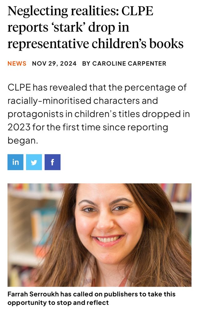 Screenshot from The Bookseller:

Neglecting realities: CLPE reports 'stark' drop in
representative children's books
NEWS NOV 29, 2024 BY CAROLINE CARPENTER
CLPE has revealed that the percentage of racially-minoritised characters and protagonists in children's titles dropped in 2023 for the first time since reporting began.
in
[photo of Farrah Serroukh with the caption: Farrah Serroukh has called on publishers to take this opportunity to stop and reflect]