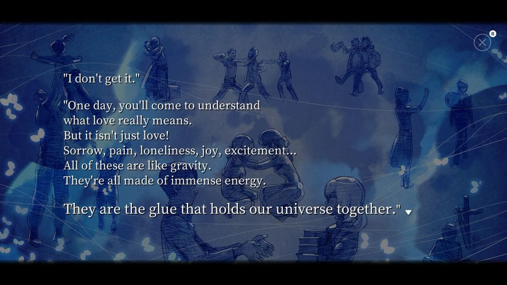 "I don't get it."
"One day, you'll come to understand what love really means.
But it isn't just love!
Sorrow, pain, loneliness, joy, excitement...
All of these are like gravity.
They're all made of immense energy.
They are the glue that holds our universe together."