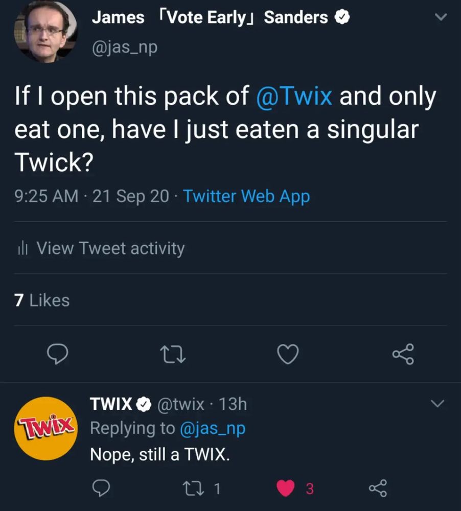 James (Vote Early) Sanders ✅
@jas_np
If I open this pack of @Twix and only eat one, have I just eaten a singular Twick?
9:25 AM • 21 Sep 20 • Twitter Web App

TWIX @twix • 13h Replying to @jas_np Nope, still a TWIX.