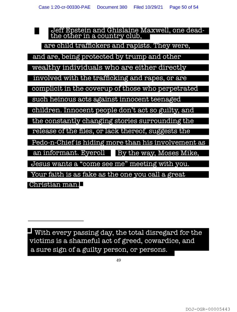 Jeff Epstein and Ghislaine Maxwell, one dead and the other in a country club, are child traffickers and rapists. They were, and are, being protected by trump and other wealthy individuals who are either directly involved with the trafficking and rapes, or are complicit in the coverup of those who perpetrated such heinous acts against innocent teenaged children. Innocent people don't act so guilty, and the constantly changing stories surrounding the release of the files, or lack thereof, suggests the Pedo-n-Chief is hiding more than his involvement as an informant. Eyeroll By the way, Moses Mike, Jesus wants a 