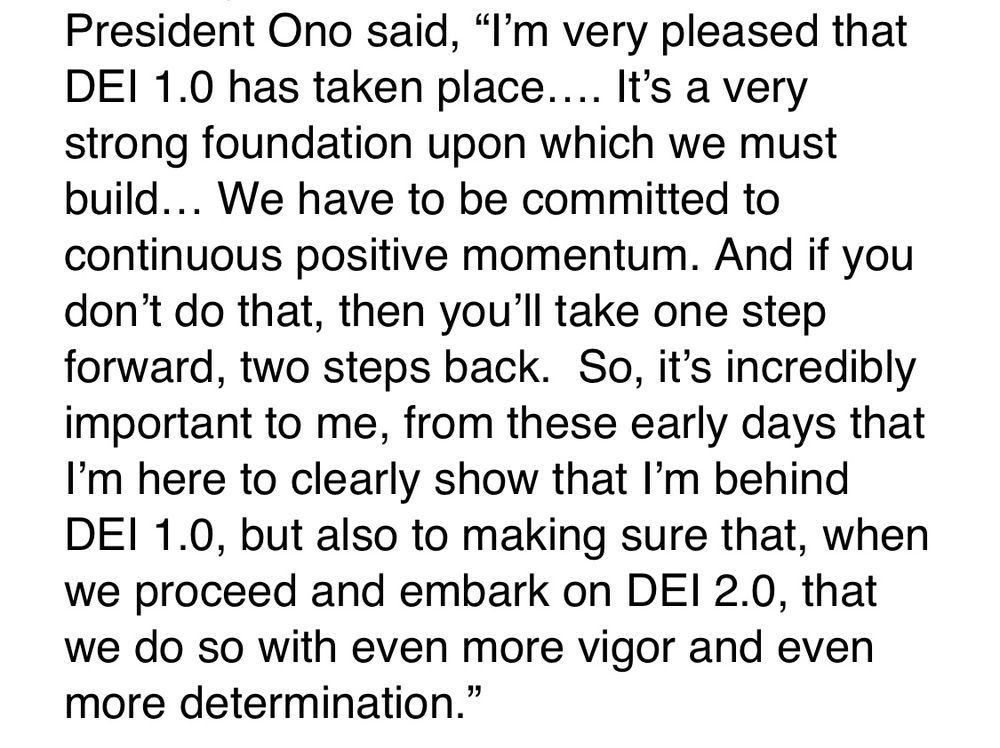 President Ono said, “I’m very pleased that DEI 1.0 has taken place…. It’s a very strong foundation upon which we must build… We have to be committed to continuous positive momentum. And if you don’t do that, then you’ll take one step forward, two steps back.  So, it’s incredibly important to me, from these early days that I’m here to clearly show that I’m behind DEI 1.0, but also to making sure that, when we proceed and embark on DEI 2.0, that we do so with even more vigor and even more determination.”