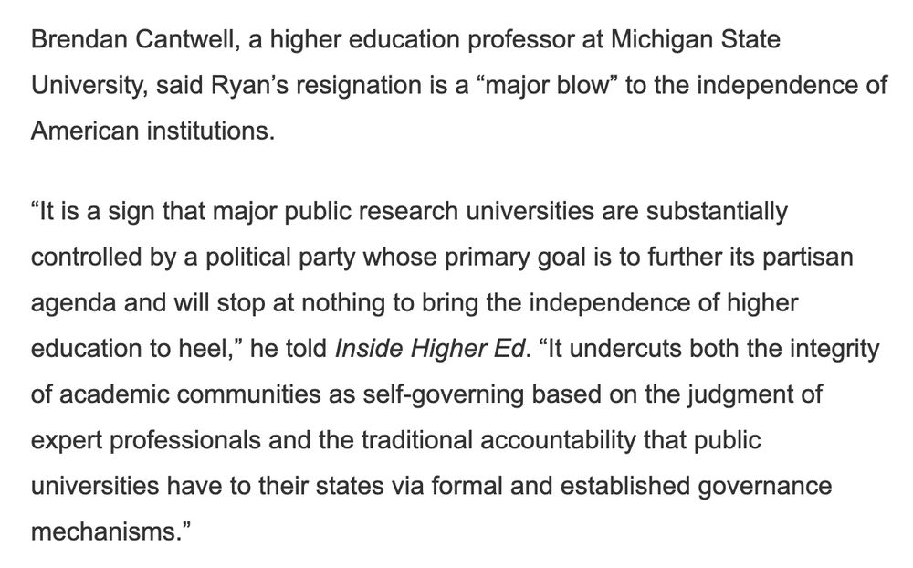 Brendan Cantwell, a higher education professor at Michigan State University, said Ryan’s resignation is a “major blow” to the independence of American institutions. 

“It is a sign that major public research universities are substantially controlled by a political party whose primary goal is to further its partisan agenda and will stop at nothing to bring the independence of higher education to heel,” he told Inside Higher Ed. “It undercuts both the integrity of academic communities as self-governing based on the judgment of expert professionals and the traditional accountability that public universities have to their states via formal and established governance mechanisms.”