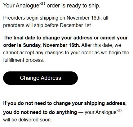 Your Analogue 3D order is ready to ship.


Preorders begin shipping on November 18th, all preorders will ship before December 1st.


The final date to change your address or cancel your order is Sunday, November 16th. After this date, we cannot accept any changes to your order as we begin the fulfillment process.

Change Address

If you do not need to change your shipping address, you do not need to do anything - your Analogue 3D will be delivered soon.