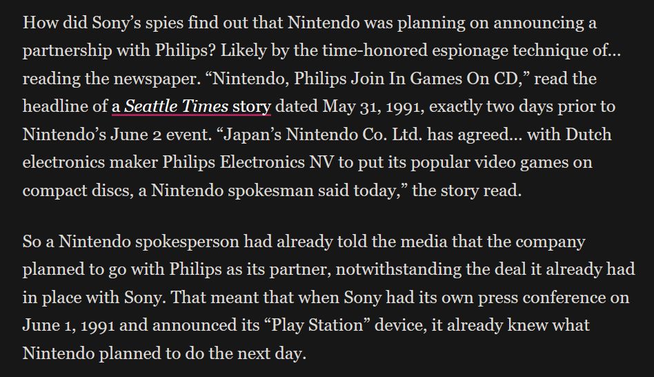 How did Sony’s spies find out that Nintendo was planning on announcing a partnership with Philips? Likely by the time-honored espionage technique of… reading the newspaper. “Nintendo, Philips Join In Games On CD,” read the headline of a Seattle Times story dated May 31, 1991, exactly two days prior to Nintendo’s June 2 event. “Japan’s Nintendo Co. Ltd. has agreed… with Dutch electronics maker Philips Electronics NV to put its popular video games on compact discs, a Nintendo spokesman said today,” the story read.

So a Nintendo spokesperson had already told the media that the company planned to go with Philips as its partner, notwithstanding the deal it already had in place with Sony. That meant that when Sony had its own press conference on June 1, 1991 and announced its “Play Station” device, it already knew what Nintendo planned to do the next day.