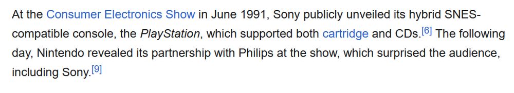 At the Consumer Electronics Show in June 1991, Sony publicly unveiled its hybrid SNES-compatible console, the PlayStation, which supported both cartridge and CDs.[6] The following day, Nintendo revealed its partnership with Philips at the show, which surprised the audience, including Sony.[9]
