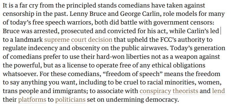 "It is a far cry from the principled stands comedians have taken against censorship in the past. Lenny Bruce and George Carlin, role models for many of today’s free speech warriors, both did battle with government censors: Bruce was arrested, prosecuted and convicted for his act, while Carlin’s led to a landmark supreme court decision that upheld the FCC’s authority to regulate indecency and obscenity on the public airwaves. Today’s generation of comedians prefer to use their hard-won liberties not as a weapon against the powerful, but as a license to operate free of any ethical obligations whatsoever. For these comedians, “freedom of speech” means the freedom to say anything you want, including to be cruel to racial minorities, women, trans people and immigrants; to associate with conspiracy theorists and lend their platforms to politicians set on undermining democracy."