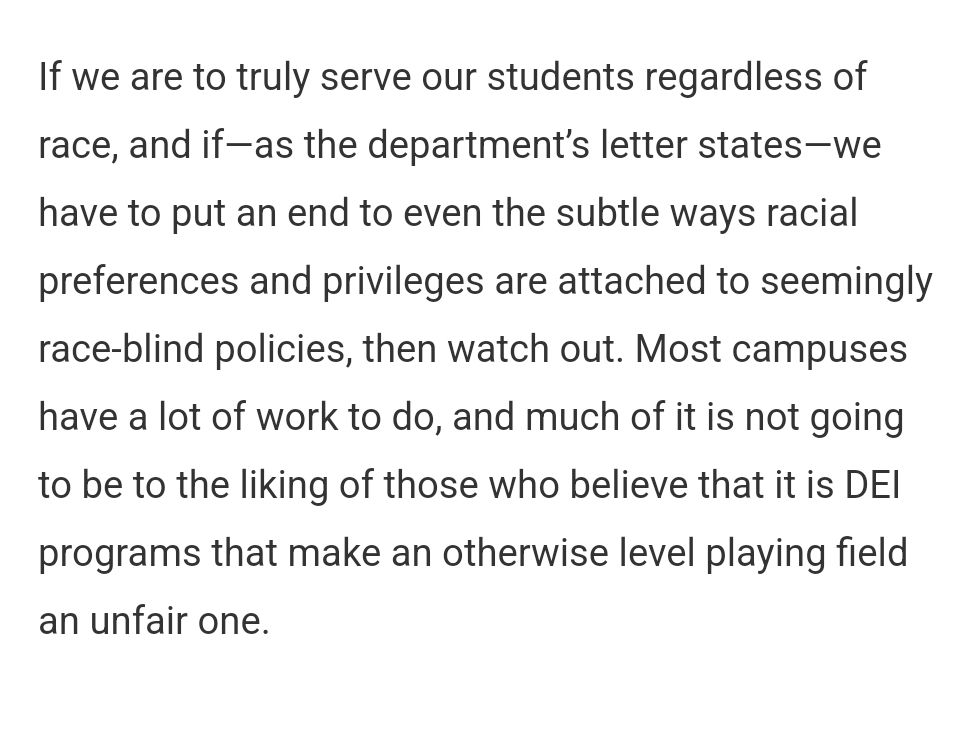 If we are to truly serve our students regardless of race, and if—as the department’s letter states—we have to put an end to even the subtle ways racial preferences and privileges are attached to seemingly race-blind policies, then watch out. Most campuses have a lot of work to do, and much of it is not going to be to the liking of those who believe that it is DEI programs that make an otherwise level playing field an unfair one.