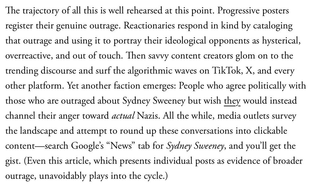 Passage: "The trajectory of all this is well rehearsed at this point. Progressive posters register their genuine outrage. Reactionaries respond in kind by cataloging that outrage and using it to portray their ideological opponents as hysterical, overreactive, and out of touch. Then savvy content creators glom on to the trending discourse and surf the algorithmic waves on TikTok, X, and every other platform. Yet another faction emerges: People who agree politically with those who are outraged about Sydney Sweeney but wish they would instead channel their anger toward actual Nazis. All the while, media outlets survey the landscape and attempt to round up these conversations into clickable content—search Google’s “News” tab for Sydney Sweeney, and you’ll get the gist. (Even this article, which presents individual posts as evidence of broader outrage, unavoidably plays into the cycle.)"