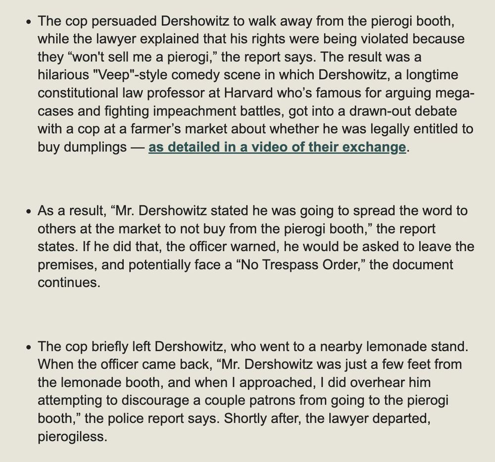 • The cop persuaded Dershowitz to walk away from the pierogi booth, while the lawyer explained that his rights were being violated because they "won't sell me a pierogi," the report says. The result was a hilarious "Veep"-style comedy scene in which Dershowitz, a longtime constitutional law professor at Harvard who's famous for arguing mega-cases and fighting impeachment battles, got into a drawn-out debate with a cop at a farmer's market about whether he was legally entitled to buy dumplings — as detailed in a video of their exchange.
• As a result, "Mr. Dershowitz stated he was going to spread the word to others at the market to not buy from the pierogi booth," the report states. If he did that, the officer warned, he would be asked to leave the premises, and potentially face a "No Trespass Order," the document continues.
• The cop briefly left Dershowitz, who went to a nearby lemonade stand.
When the officer came back, "Mr. Dershowitz was just a few feet from the lemonade booth, and when I approached, I did overhear him attempting to discourage a couple patrons from going to the pierogi booth," the police report says. Shortly after, the lawyer departed, pierogiless.