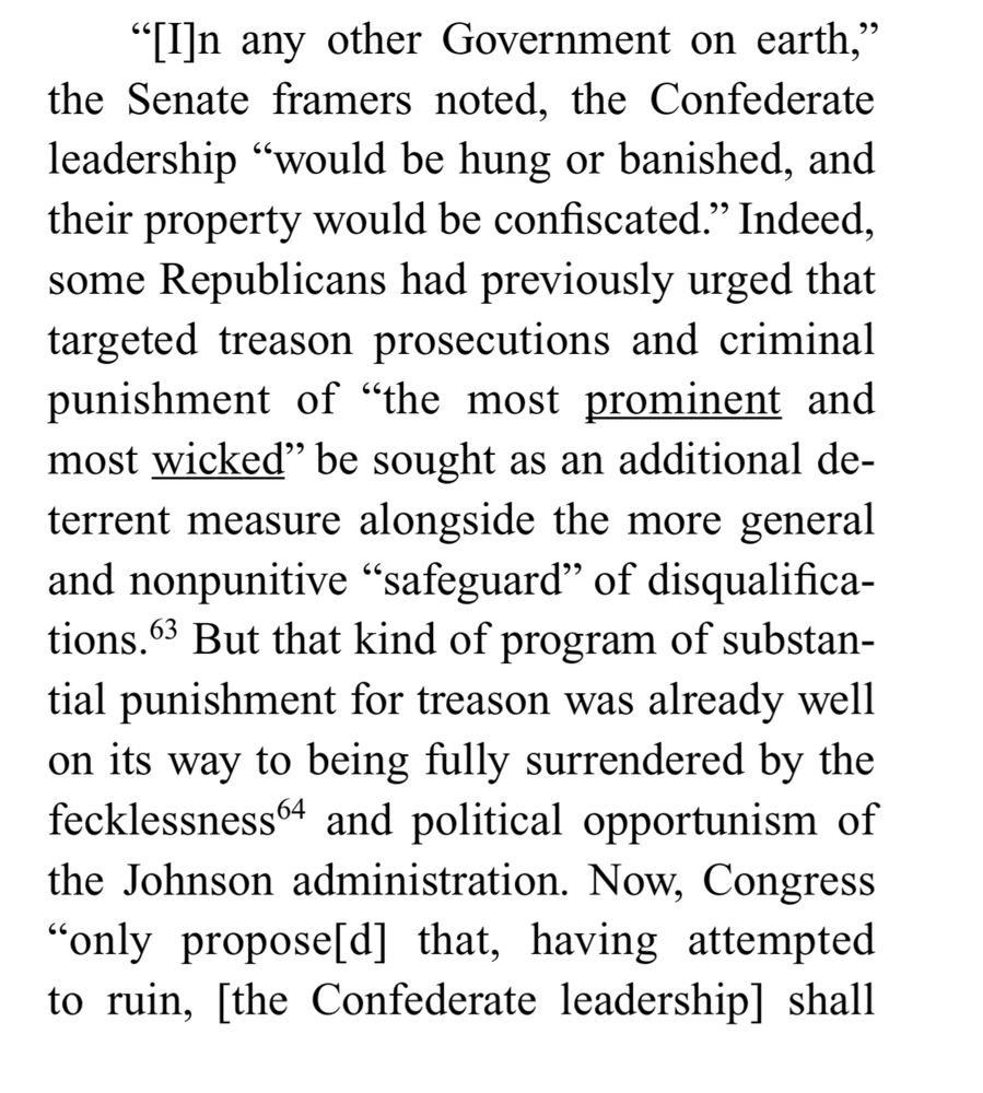 "[In any other Government on earth," the Senate framers noted, the Confederate leadership "would be hung or banished, and their property would be confiscated." Indeed, some Republicans had previously urged that targeted treason prosecutions and criminal punishment of "the most prominent and most wicked" be sought as an additional deterrent measure alongside the more general and nonpunitive "safeguard" of disqualifica-tions. But that kind of program of substantial punishment for treason was already well on its way to being fully surrendered by the fecklessness and political opportunism of the Johnson administration. Now, Congress
"only proposed] that, having attempted to ruin, [the Confederate leadership] shall