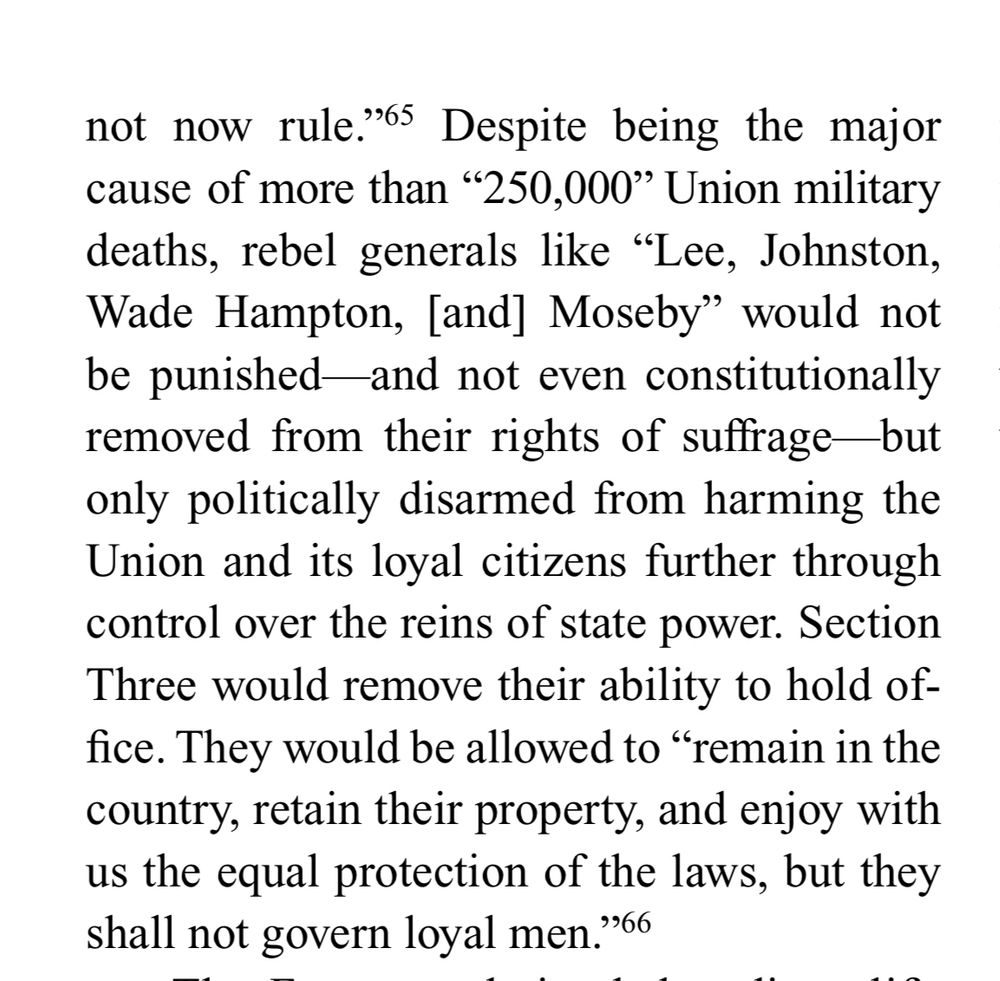 not now rule." Despite being the major cause of more than "250,000" Union military deaths, rebel generals like "Lee, Johnston, Wade Hampton, [and] Moseby" would not be punished-and not even constitutionally removed from their rights of suffrage-but only politically disarmed from harming the Union and its loyal citizens further through control over the reins of state power. Section Three would remove their ability to hold of-fice. They would be allowed to "remain in the country, retain their property, and enjoy with us the equal protection of the laws, but they shall not govern loyal men.