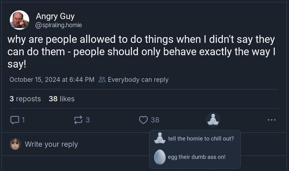 Screencap of post from Angry Guy @spiraling.homie

"why are people allowed to things when I didn't say they can do them - people should only behave exactly the way I say!". 3 reposts, 38 likes, 1 reply.

Next to the like button, there is a new button, image of a person in a meditative pose. hovering over the button reveals two options 

Meditative pose button: "tell the homie to chill out?"
Egg button: "egg their dumb ass on!"