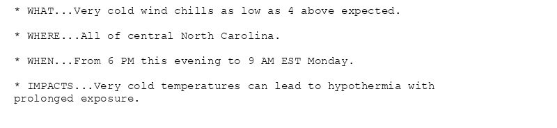 * WHAT...Very cold wind chills as low as 4 above expected.

* WHERE...All of central North Carolina.

* WHEN...From 6 PM this evening to 9 AM EST Monday.

* IMPACTS...Very cold temperatures can lead to hypothermia with
prolonged exposure.