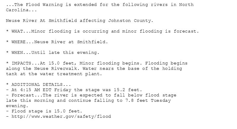 ...The Flood Warning is extended for the following rivers in North
Carolina...

Neuse River At Smithfield affecting Johnston County.

* WHAT...Minor flooding is occurring and minor flooding is forecast.

* WHERE...Neuse River at Smithfield.

* WHEN...Until late this evening.

* IMPACTS...At 15.0 feet, Minor flooding begins. Flooding begins
along the Neuse Riverwalk. Water nears the base of the holding
tank at the water treatment plant.

* ADDITIONAL DETAILS...
- At 4:15 AM EDT Friday the stage was 15.2 feet.
- Forecast...The river is expected to fall below flood stage
late this morning and continue falling to 7.8 feet Tuesday
evening.
- Flood stage is 15.0 feet.
- http://www.weather.gov/safety/flood