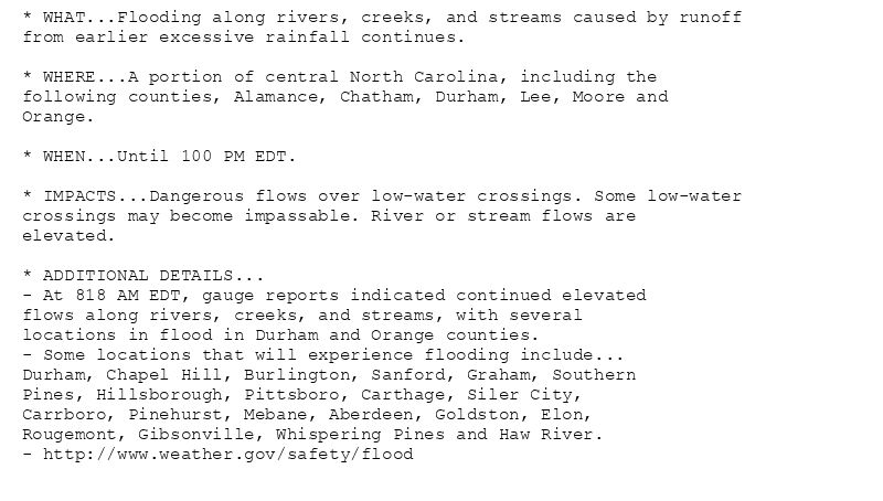 * WHAT...Flooding along rivers, creeks, and streams caused by runoff
from earlier excessive rainfall continues.

* WHERE...A portion of central North Carolina, including the
following counties, Alamance, Chatham, Durham, Lee, Moore and
Orange.

* WHEN...Until 100 PM EDT.

* IMPACTS...Dangerous flows over low-water crossings. Some low-water
crossings may become impassable. River or stream flows are
elevated.

* ADDITIONAL DETAILS...
- At 818 AM EDT, gauge reports indicated continued elevated
flows along rivers, creeks, and streams, with several
locations in flood in Durham and Orange counties.
- Some locations that will experience flooding include...
Durham, Chapel Hill, Burlington, Sanford, Graham, Southern
Pines, Hillsborough, Pittsboro, Carthage, Siler City,
Carrboro, Pinehurst, Mebane, Aberdeen, Goldston, Elon,
Rougemont, Gibsonville, Whispering Pines and Haw River.
- http://www.weather.gov/safety/flood