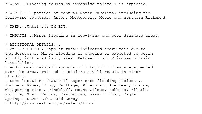 * WHAT...Flooding caused by excessive rainfall is expected.

* WHERE...A portion of central North Carolina, including the
following counties, Anson, Montgomery, Moore and northern Richmond.

* WHEN...Until 845 PM EDT.

* IMPACTS...Minor flooding in low-lying and poor drainage areas.

* ADDITIONAL DETAILS...
- At 653 PM EDT, Doppler radar indicated heavy rain due to
thunderstorms. Minor flooding is ongoing or expected to begin
shortly in the advisory area. Between 1 and 2 inches of rain
have fallen.
- Additional rainfall amounts of 1 to 1.5 inches are expected
over the area. This additional rain will result in minor
flooding.
- Some locations that will experience flooding include...
Southern Pines, Troy, Carthage, Pinehurst, Aberdeen, Biscoe,
Whispering Pines, Pinebluff, Mount Gilead, Robbins, Ellerbe,
Foxfire, Star, Candor, Taylortown, Vass, Norman, Eagle
Springs, Seven Lakes and Derby.
- http://www.weather.gov/safety/flood