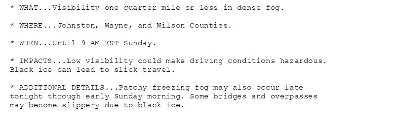 * WHAT...Visibility one quarter mile or less in dense fog.

* WHERE...Johnston, Wayne, and Wilson Counties.

* WHEN...Until 9 AM EST Sunday.

* IMPACTS...Low visibility could make driving conditions hazardous.
Black ice can lead to slick travel.

* ADDITIONAL DETAILS...Patchy freezing fog may also occur late
tonight through early Sunday morning. Some bridges and overpasses
may become slippery due to black ice.