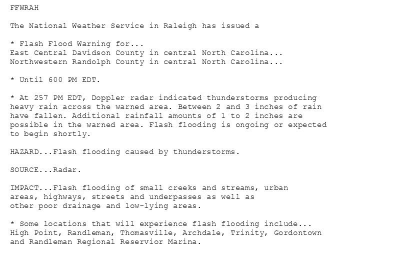 FFWRAH

The National Weather Service in Raleigh has issued a

* Flash Flood Warning for...
East Central Davidson County in central North Carolina...
Northwestern Randolph County in central North Carolina...

* Until 600 PM EDT.

* At 257 PM EDT, Doppler radar indicated thunderstorms producing
heavy rain across the warned area. Between 2 and 3 inches of rain
have fallen. Additional rainfall amounts of 1 to 2 inches are
possible in the warned area. Flash flooding is ongoing or expected
to begin shortly.

HAZARD...Flash flooding caused by thunderstorms.

SOURCE...Radar.

IMPACT...Flash flooding of small creeks and streams, urban
areas, highways, streets and underpasses as well as
other poor drainage and low-lying areas.

* Some locations that will experience flash flooding include...
High Point, Randleman, Thomasville, Archdale, Trinity, Gordontown
and Randleman Regional Reservior Marina.