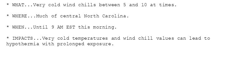 * WHAT...Very cold wind chills between 5 and 10 at times.

* WHERE...Much of central North Carolina.

* WHEN...Until 9 AM EST this morning.

* IMPACTS...Very cold temperatures and wind chill values can lead to
hypothermia with prolonged exposure.