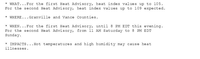 * WHAT...For the first Heat Advisory, heat index values up to 105.
For the second Heat Advisory, heat index values up to 109 expected.

* WHERE...Granville and Vance Counties.

* WHEN...For the first Heat Advisory, until 8 PM EDT this evening.
For the second Heat Advisory, from 11 AM Saturday to 8 PM EDT
Sunday.

* IMPACTS...Hot temperatures and high humidity may cause heat
illnesses.