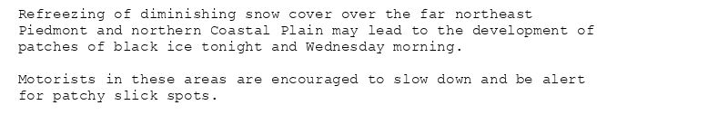 Refreezing of diminishing snow cover over the far northeast
Piedmont and northern Coastal Plain may lead to the development of
patches of black ice tonight and Wednesday morning.

Motorists in these areas are encouraged to slow down and be alert
for patchy slick spots.