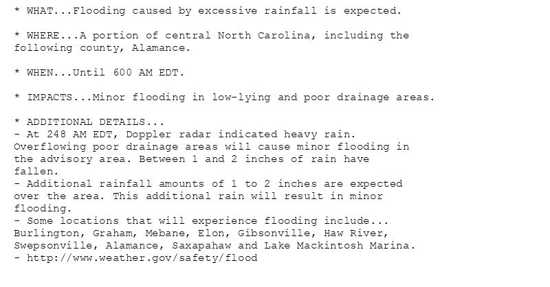 * WHAT...Flooding caused by excessive rainfall is expected.

* WHERE...A portion of central North Carolina, including the
following county, Alamance.

* WHEN...Until 600 AM EDT.

* IMPACTS...Minor flooding in low-lying and poor drainage areas.

* ADDITIONAL DETAILS...
- At 248 AM EDT, Doppler radar indicated heavy rain.
Overflowing poor drainage areas will cause minor flooding in
the advisory area. Between 1 and 2 inches of rain have
fallen.
- Additional rainfall amounts of 1 to 2 inches are expected
over the area. This additional rain will result in minor
flooding.
- Some locations that will experience flooding include...
Burlington, Graham, Mebane, Elon, Gibsonville, Haw River,
Swepsonville, Alamance, Saxapahaw and Lake Mackintosh Marina.
- http://www.weather.gov/safety/flood