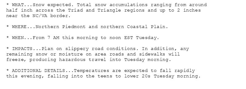 * WHAT...Snow expected. Total snow accumulations ranging from around
half inch across the Triad and Triangle regions and up to 2 inches
near the NC/VA border.

* WHERE...Northern Piedmont and northern Coastal Plain.

* WHEN...From 7 AM this morning to noon EST Tuesday.

* IMPACTS...Plan on slippery road conditions. In addition, any
remaining snow or moisture on area roads and sidewalks will
freeze, producing hazardous travel into Tuesday morning.

* ADDITIONAL DETAILS...Temperatures are expected to fall rapidly
this evening, falling into the teens to lower 20s Tuesday morning.