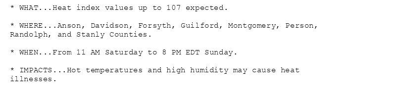 * WHAT...Heat index values up to 107 expected.

* WHERE...Anson, Davidson, Forsyth, Guilford, Montgomery, Person,
Randolph, and Stanly Counties.

* WHEN...From 11 AM Saturday to 8 PM EDT Sunday.

* IMPACTS...Hot temperatures and high humidity may cause heat
illnesses.