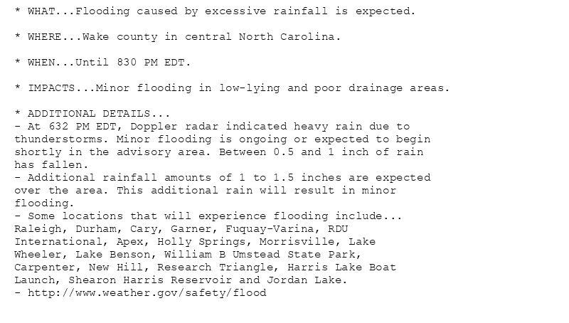 * WHAT...Flooding caused by excessive rainfall is expected.

* WHERE...Wake county in central North Carolina.

* WHEN...Until 830 PM EDT.

* IMPACTS...Minor flooding in low-lying and poor drainage areas.

* ADDITIONAL DETAILS...
- At 632 PM EDT, Doppler radar indicated heavy rain due to
thunderstorms. Minor flooding is ongoing or expected to begin
shortly in the advisory area. Between 0.5 and 1 inch of rain
has fallen.
- Additional rainfall amounts of 1 to 1.5 inches are expected
over the area. This additional rain will result in minor
flooding.
- Some locations that will experience flooding include...
Raleigh, Durham, Cary, Garner, Fuquay-Varina, RDU
International, Apex, Holly Springs, Morrisville, Lake
Wheeler, Lake Benson, William B Umstead State Park,
Carpenter, New Hill, Research Triangle, Harris Lake Boat
Launch, Shearon Harris Reservoir and Jordan Lake.
- http://www.weather.gov/safety/flood