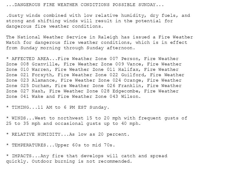 ...DANGEROUS FIRE WEATHER CONDITIONS POSSIBLE SUNDAY...

.Gusty winds combined with low relative humidity, dry fuels, and
strong and shifting winds will result in the potential for
dangerous fire weather conditions.

The National Weather Service in Raleigh has issued a Fire Weather
Watch for dangerous fire weather conditions, which is in effect
from Sunday morning through Sunday afternoon.

* AFFECTED AREA...Fire Weather Zone 007 Person, Fire Weather
Zone 008 Granville, Fire Weather Zone 009 Vance, Fire Weather
Zone 010 Warren, Fire Weather Zone 011 Halifax, Fire Weather
Zone 021 Forsyth, Fire Weather Zone 022 Guilford, Fire Weather
Zone 023 Alamance, Fire Weather Zone 024 Orange, Fire Weather
Zone 025 Durham, Fire Weather Zone 026 Franklin, Fire Weather
Zone 027 Nash, Fire Weather Zone 028 Edgecombe, Fire Weather
Zone 041 Wake and Fire Weather Zone 043 Wilson.

* TIMING...11 AM to 6 PM EST Sunday.

* WINDS...West to northwest 15 to 20 mph with frequent gusts of
25 to 35 mph and occasional gusts up to 40 mph.

* RELATIVE HUMIDITY...As low as 20 percent.

* TEMPERATURES...Upper 60s to mid 70s.

* IMPACTS...Any fire that develops will catch and spread
quickly. Outdoor burning is not recommended.