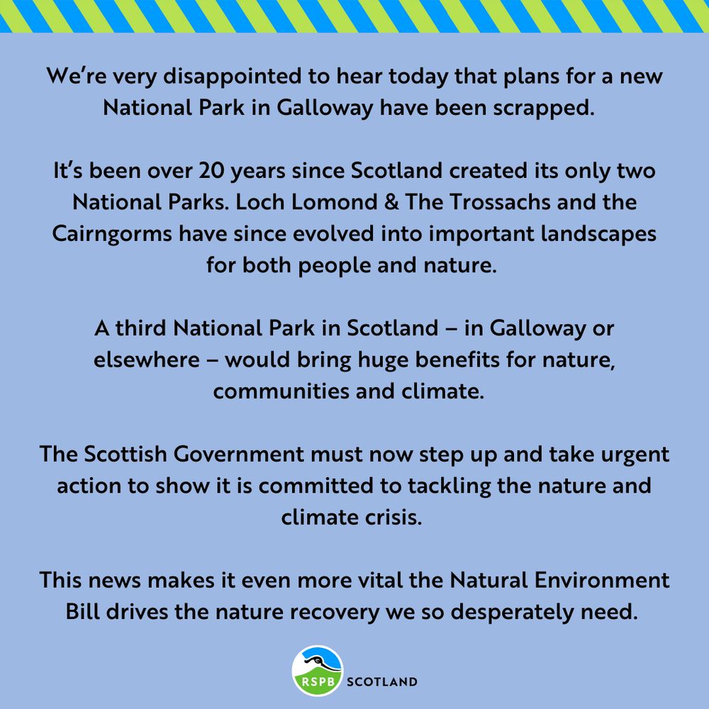 We’re very disappointed to hear today that plans for a new National Park in Galloway have been scrapped.  

It’s been over 20 years since Scotland created its only two National Parks. Loch Lomond & The Trossachs and the Cairngorms have since evolved into important landscapes for both people and nature. 

A third National Park in Scotland – in Galloway or elsewhere – would bring huge benefits for nature, communities and climate.  


The Scottish Government must now step up and take urgent action to show it is committed to tackling the nature and climate crisis.   

This news makes it even more vital the Natural Environment Bill drives the nature recovery we so desperately need. 