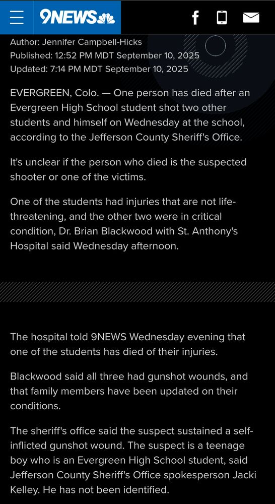 9NEWS article updated today at 7:14 PM MDT - - EVERGREEN, Colo. — One person has died after an Evergreen High School student shot two other students and himself on Wednesday at the school, according to the Jefferson County Sheriff's Office.

It's unclear if the person who died is the suspected shooter or one of the victims.

One of the students had injuries that are not life-threatening, and the other two were in critical condition, Dr. Brian Blackwood with St. Anthony's Hospital said Wednesday afternoon. 

The hospital told 9NEWS Wednesday evening that one of the students has died of their injuries. 

Blackwood said all three had gunshot wounds, and that family members have been updated on their conditions.

The sheriff's office said the suspect sustained a self-inflicted gunshot wound. The suspect is a teenage boy who is an Evergreen High School student, said Jefferson County Sheriff's Office spokesperson Jacki Kelley. He has not been identified.