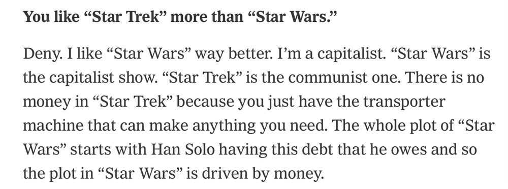You like “Star Trek” more than “Star Wars.”
Deny. I like “Star Wars” way better. I’m a capitalist. “Star Wars” is the capitalist show. “Star Trek” is the communist one. There is no money in “Star Trek” because you just have the transporter machine that can make anything you need. The whole plot of “Star Wars” starts with Han Solo having this debt that he owes and so the plot in “Star Wars” is driven by money.