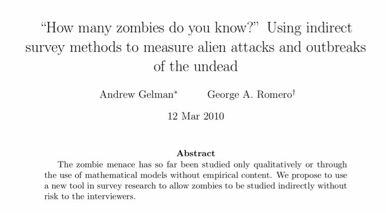 “How many zombies do you know?” Using indirect survey methods to measure alien attacks and outbreaks of the undead
Andrew Gelman∗ George A. Romero† 12 Mar 2010
Abstract
The zombie menace has so far been studied only qualitatively or through the use of mathematical models without empirical content. We propose to use a new tool in survey research to allow zombies to be studied indirectly without risk to the interviewers.