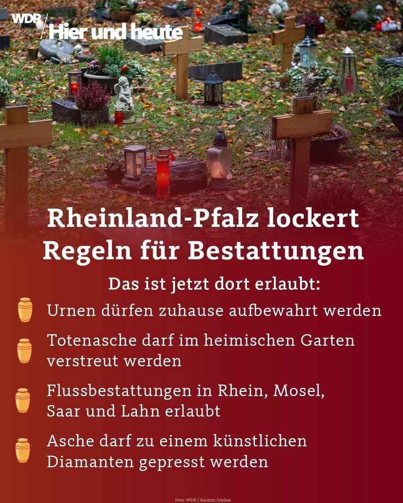 Sharepic.
Es sind Grabstätten zu sehen.

WDR
Hier und heute


Rheinland-Pfalz lockert
Regeln für Bestattungen
Das ist jetzt dort erlaubt:
Urnen dürfen zuhause aufbewahrt werden


Totenasche darf im heimischen Garten
verstreut werden
Flussbestattungen in Rhein, Mosel,
Saar und Lahn erlaubt


Asche darf zu einem künstlichen
Diamanten gepresst werden